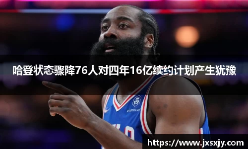 哈登状态骤降76人对四年16亿续约计划产生犹豫